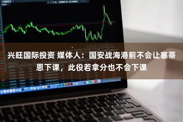 兴旺国际投资 媒体人：国安战海港前不会让塞蒂恩下课，此役若拿分也不会下课