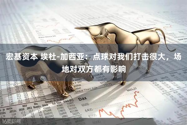 宏基资本 埃杜-加西亚：点球对我们打击很大，场地对双方都有影响