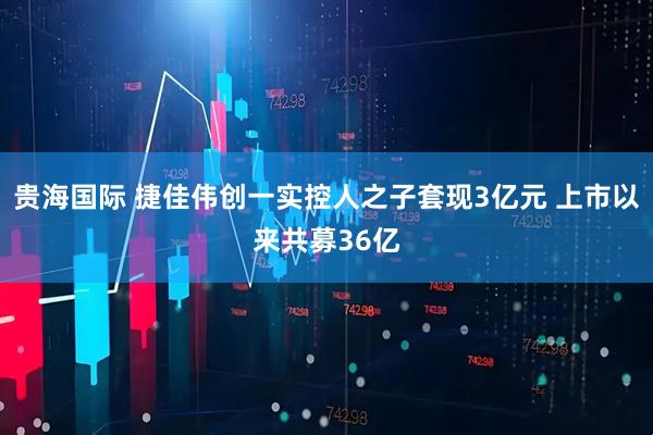 贵海国际 捷佳伟创一实控人之子套现3亿元 上市以来共募36亿