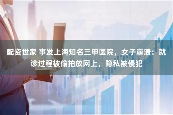 配资世家 事发上海知名三甲医院，女子崩溃：就诊过程被偷拍放网上，隐私被侵犯