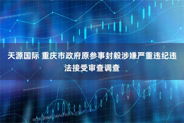 天源国际 重庆市政府原参事封毅涉嫌严重违纪违法接受审查调查