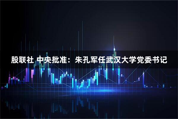 股联社 中央批准：朱孔军任武汉大学党委书记