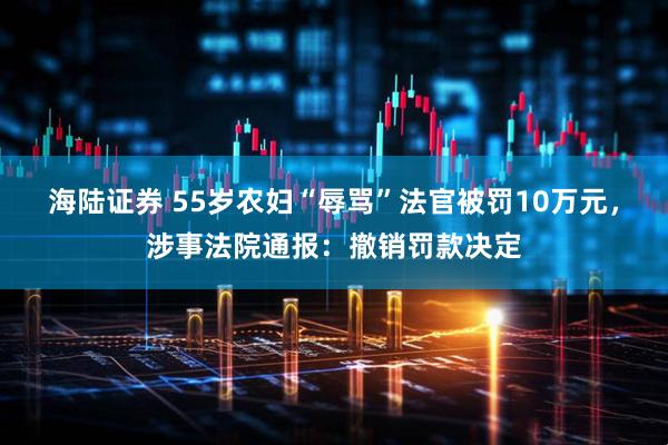 海陆证券 55岁农妇“辱骂”法官被罚10万元，涉事法院通报：撤销罚款决定