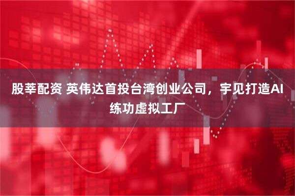 股莘配资 英伟达首投台湾创业公司，宇见打造AI练功虚拟工厂