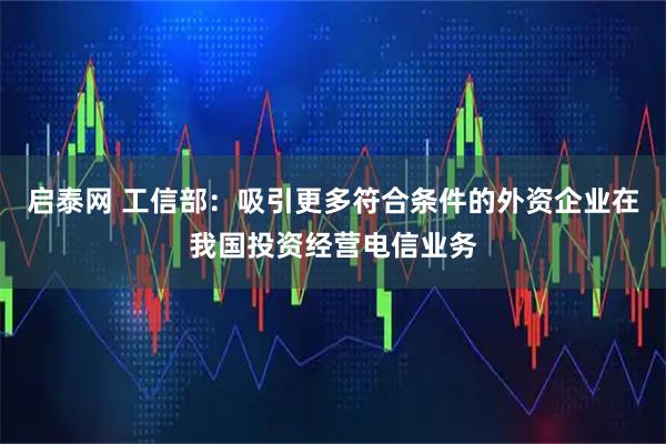 启泰网 工信部：吸引更多符合条件的外资企业在我国投资经营电信业务