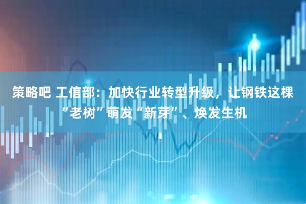 策略吧 工信部：加快行业转型升级，让钢铁这棵“老树”萌发“新芽”、焕发生机