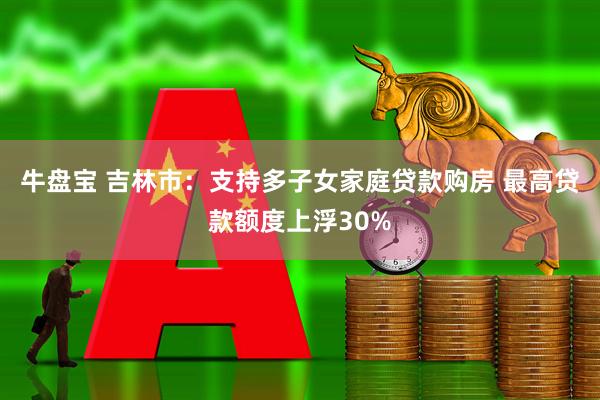 牛盘宝 吉林市：支持多子女家庭贷款购房 最高贷款额度上浮30%