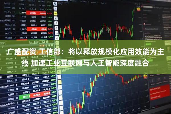 广盛配资 工信部：将以释放规模化应用效能为主线 加速工业互联网与人工智能深度融合