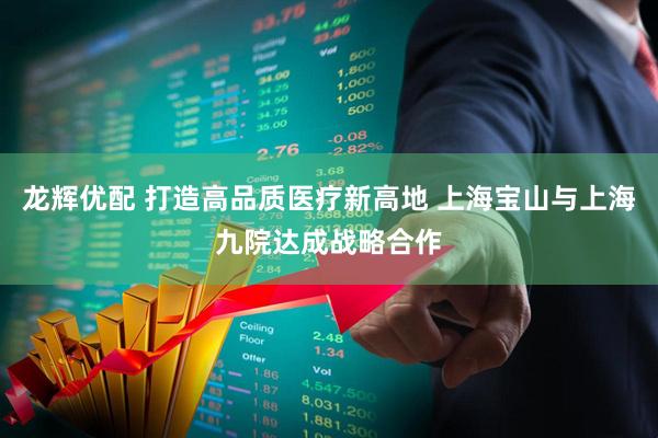 龙辉优配 打造高品质医疗新高地 上海宝山与上海九院达成战略合作