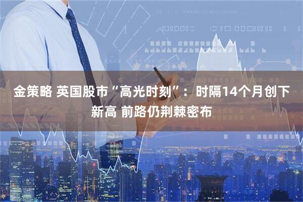 金策略 英国股市“高光时刻”：时隔14个月创下新高 前路仍荆棘密布