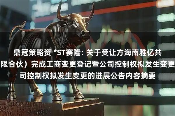 鼎冠策略资 *ST赛隆: 关于受让方海南雅亿共赢科技合伙企业（有限合伙）完成工商变更登记暨公司控制权拟发生变更的进展公告内容摘要