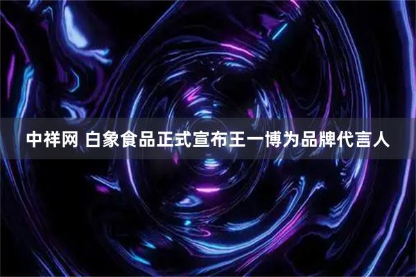中祥网 白象食品正式宣布王一博为品牌代言人