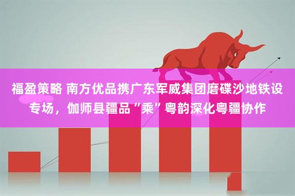 福盈策略 南方优品携广东军威集团磨碟沙地铁设专场，伽师县疆品“乘”粤韵深化粤疆协作