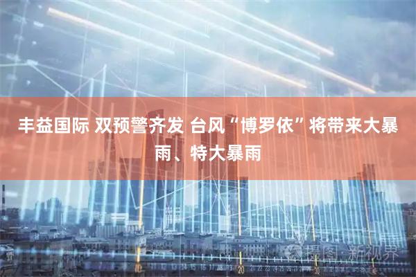 丰益国际 双预警齐发 台风“博罗依”将带来大暴雨、特大暴雨
