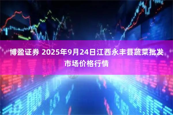 博盈证券 2025年9月24日江西永丰县蔬菜批发市场价格行情