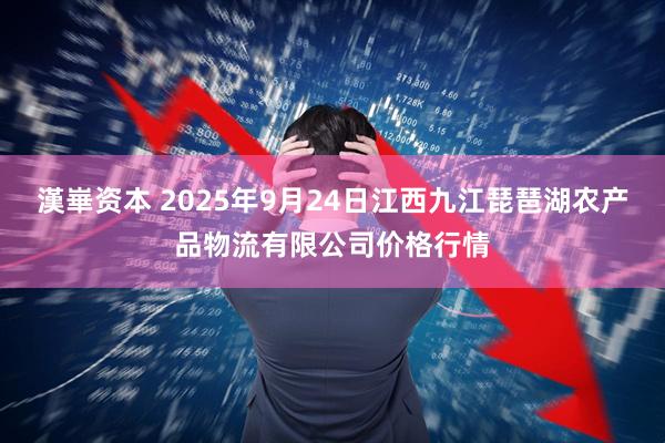 漢崋资本 2025年9月24日江西九江琵琶湖农产品物流有限公司价格行情