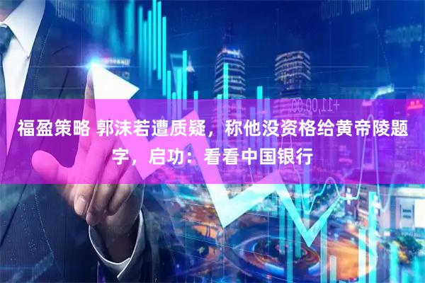 福盈策略 郭沫若遭质疑，称他没资格给黄帝陵题字，启功：看看中国银行