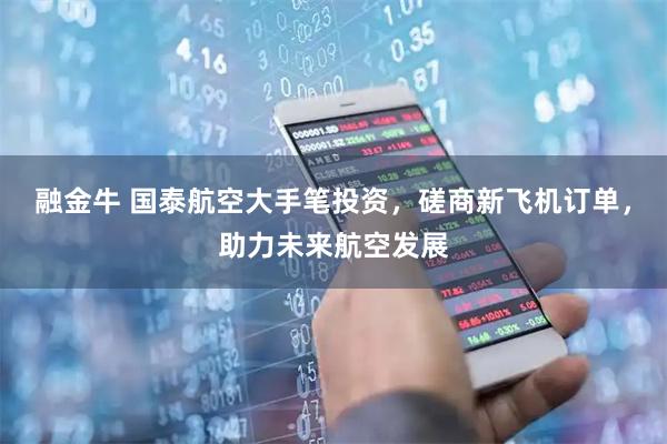 融金牛 国泰航空大手笔投资，磋商新飞机订单，助力未来航空发展