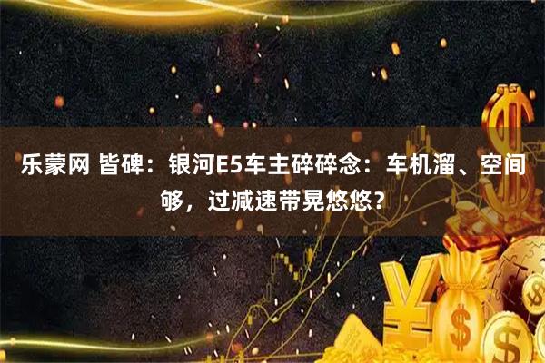乐蒙网 皆碑：银河E5车主碎碎念：车机溜、空间够，过减速带晃悠悠？