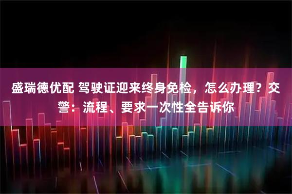 盛瑞德优配 驾驶证迎来终身免检，怎么办理？交警：流程、要求一次性全告诉你