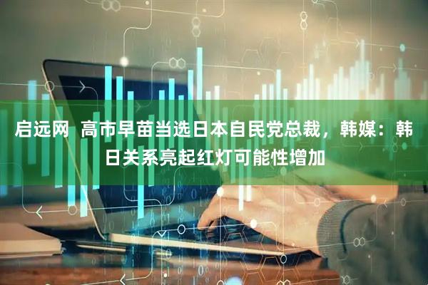 启远网  高市早苗当选日本自民党总裁，韩媒：韩日关系亮起红灯可能性增加
