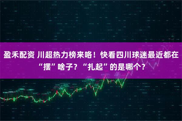 盈禾配资 川超热力榜来咯！快看四川球迷最近都在“摆”啥子？“扎起”的是哪个？