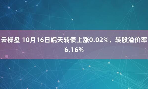 云操盘 10月16日皖天转债上涨0.02%，转股溢价率6.16%