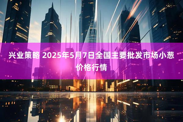 兴业策略 2025年5月7日全国主要批发市场小葱价格行情