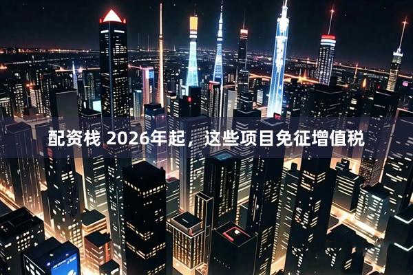 配资栈 2026年起，这些项目免征增值税