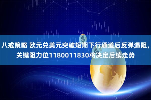 八戒策略 欧元兑美元突破短期下行通道后反弹遇阻,关键阻力位1180011830将决定后续走势