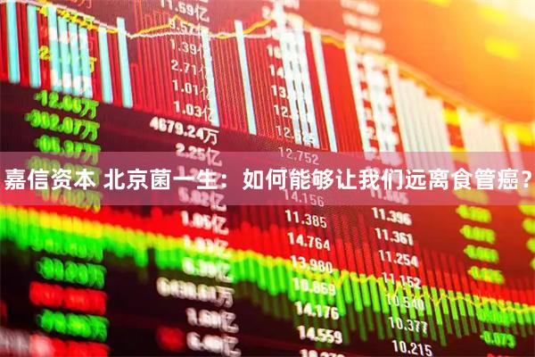嘉信资本 北京菌一生:如何能够让我们远离食管癌?
