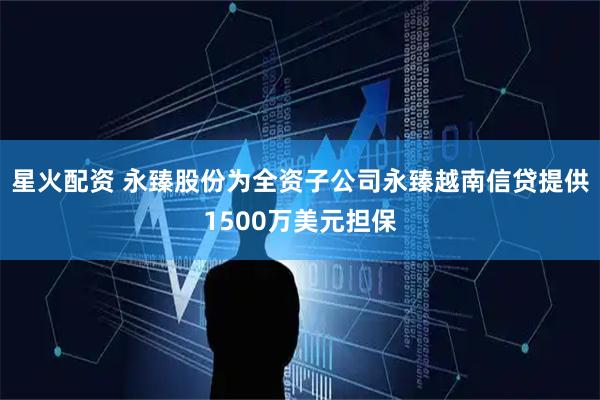 星火配资 永臻股份为全资子公司永臻越南信贷提供1500万美元担保