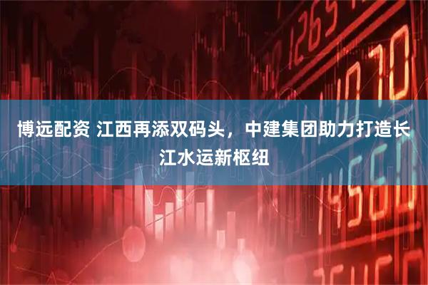 博远配资 江西再添双码头，中建集团助力打造长江水运新枢纽