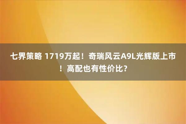七界策略 1719万起！奇瑞风云A9L光辉版上市！高配也有性价比？