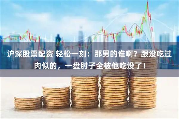 沪深股票配资 轻松一刻:那男的谁啊?跟没吃过肉似的,一盘肘子全被他吃没了!