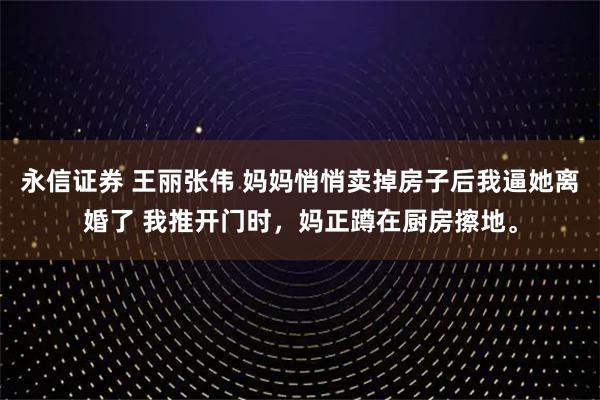 永信证券 王丽张伟 妈妈悄悄卖掉房子后我逼她离婚了 我推开门时，妈正蹲在厨房擦地。