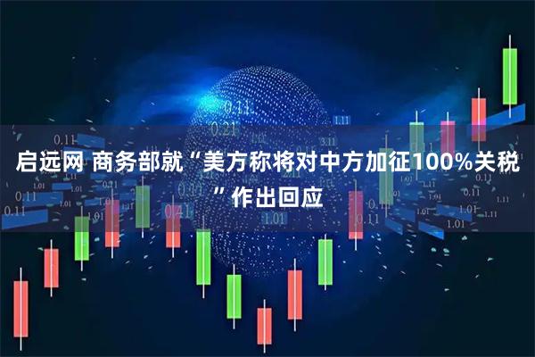 启远网 商务部就“美方称将对中方加征100%关税”作出回应