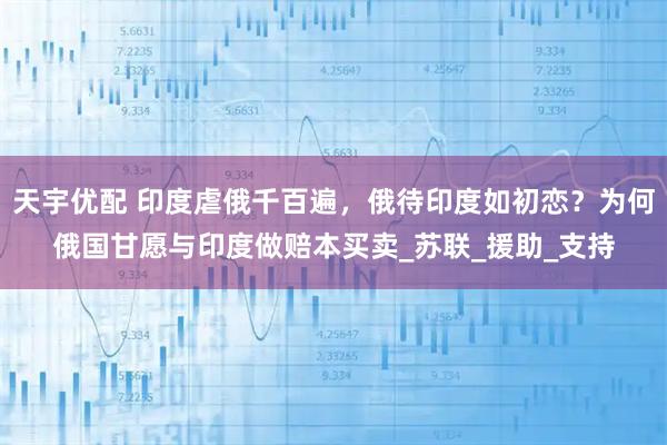 天宇优配 印度虐俄千百遍,俄待印度如初恋?为何俄国甘愿与印度做赔本买卖_苏联_援助_支持