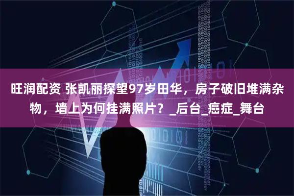 旺润配资 张凯丽探望97岁田华，房子破旧堆满杂物，墙上为何挂满照片？_后台_癌症_舞台
