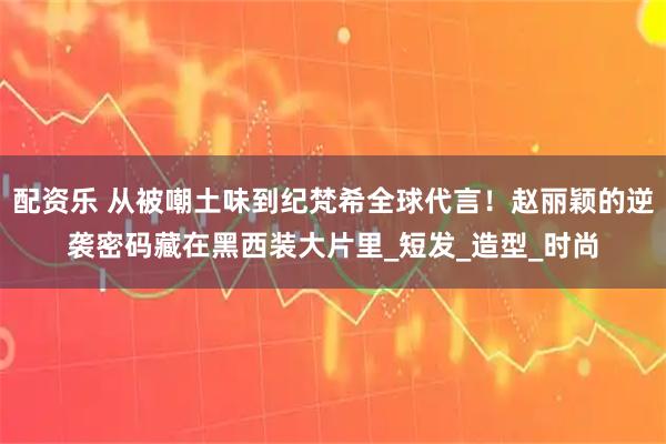 配资乐 从被嘲土味到纪梵希全球代言！赵丽颖的逆袭密码藏在黑西装大片里_短发_造型_时尚