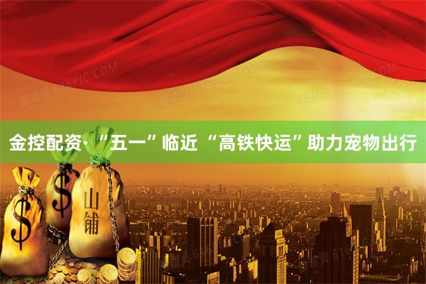 金控配资· “五一”临近 “高铁快运”助力宠物出行