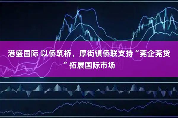 港盛国际 以侨筑桥，厚街镇侨联支持“莞企莞货”拓展国际市场
