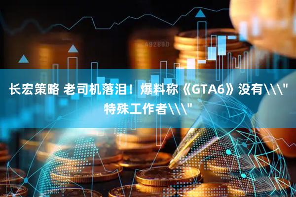 长宏策略 老司机落泪！爆料称《GTA6》没有\