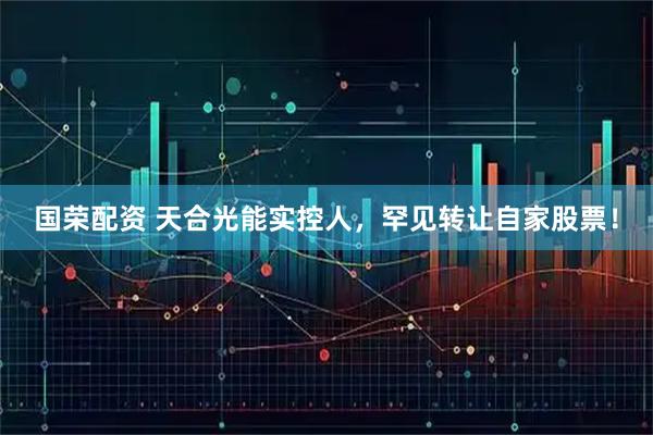 国荣配资 天合光能实控人，罕见转让自家股票！