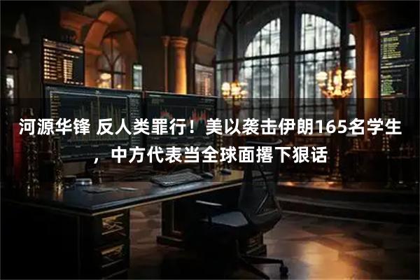 河源华锋 反人类罪行！美以袭击伊朗165名学生，中方代表当全球面撂下狠话